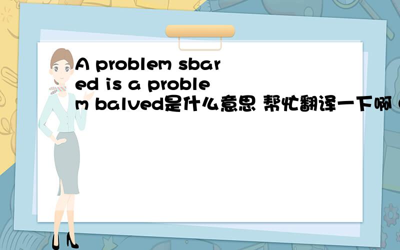 A problem sbared is a problem balved是什么意思 帮忙翻译一下啊 O(∩_∩)O谢谢