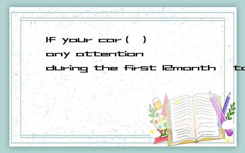 If your car（ ）any attention during the first 12month ,take i