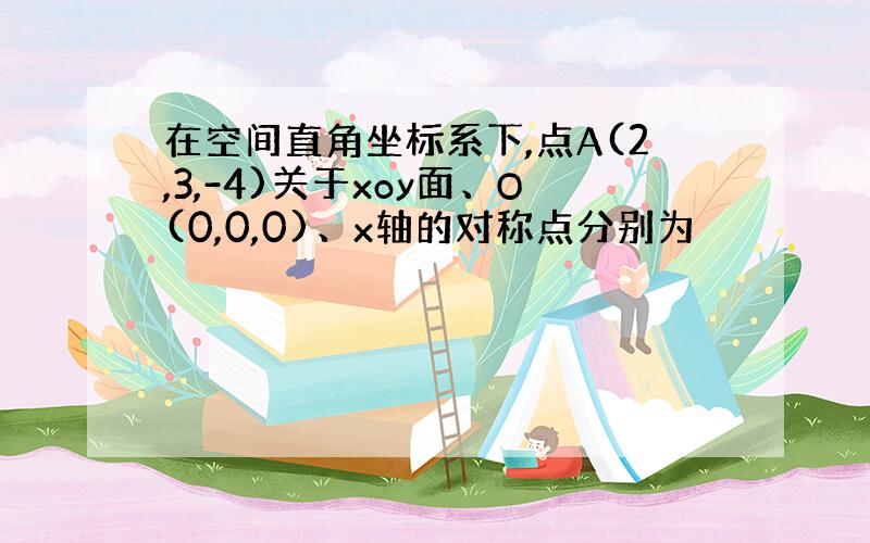 在空间直角坐标系下,点A(2,3,-4)关于xoy面、O(0,0,0)、x轴的对称点分别为