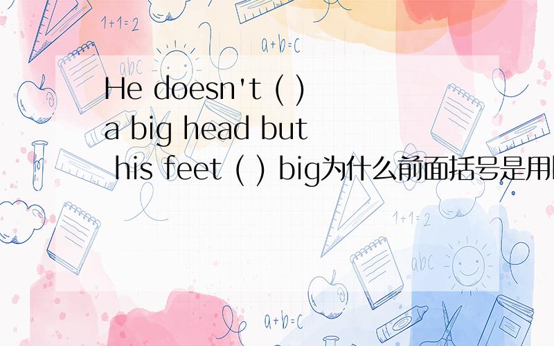 He doesn't ( )a big head but his feet ( ) big为什么前面括号是用have而不