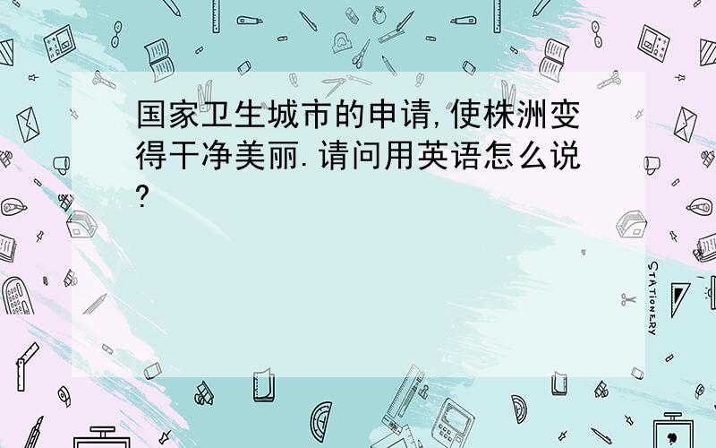 国家卫生城市的申请,使株洲变得干净美丽.请问用英语怎么说?