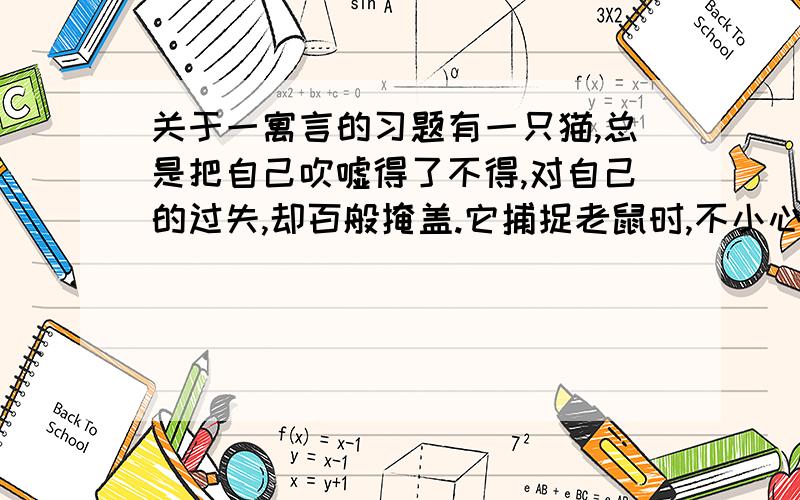 关于一寓言的习题有一只猫,总是把自己吹嘘得了不得,对自己的过失,却百般掩盖.它捕捉老鼠时,不小心,让老鼠逃跑了.于是,它