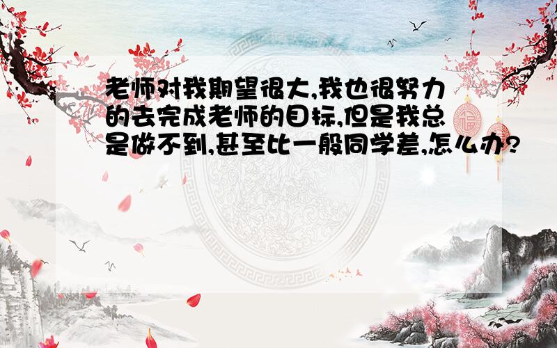 老师对我期望很大,我也很努力的去完成老师的目标,但是我总是做不到,甚至比一般同学差,怎么办?