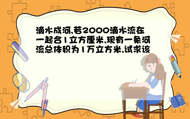 滴水成河,若2000滴水流在一起合1立方厘米,现有一条河流总体积为1万立方米,试求该