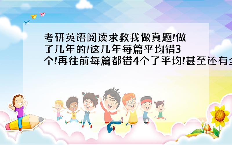 考研英语阅读求救我做真题!做了几年的!这几年每篇平均错3个!再往前每篇都错4个了平均!甚至还有全错的!我该咋办啊?