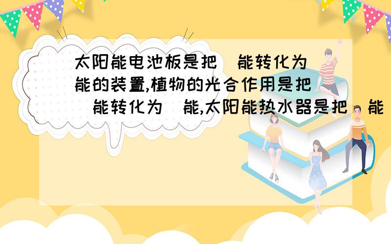 太阳能电池板是把＿能转化为＿能的装置,植物的光合作用是把＿能转化为＿能,太阳能热水器是把＿能