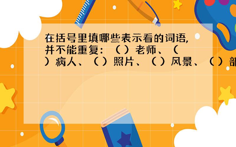 在括号里填哪些表示看的词语,并不能重复：（ ）老师、（ ）病人、（ ）照片、（ ）风景、（ ）部队