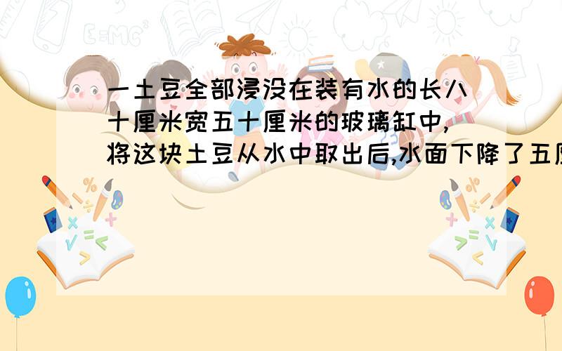 一土豆全部浸没在装有水的长八十厘米宽五十厘米的玻璃缸中,将这块土豆从水中取出后,水面下降了五厘米,这个土豆的体积是多少立