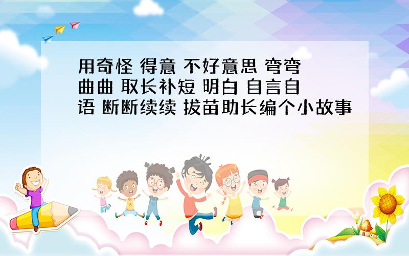 用奇怪 得意 不好意思 弯弯曲曲 取长补短 明白 自言自语 断断续续 拔苗助长编个小故事