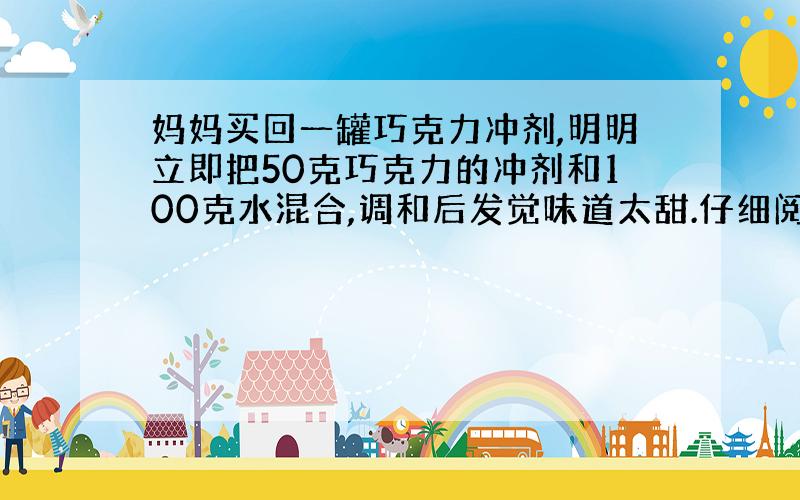 妈妈买回一罐巧克力冲剂,明明立即把50克巧克力的冲剂和100克水混合,调和后发觉味道太甜.仔细阅读冲调配方,发现当巧克力