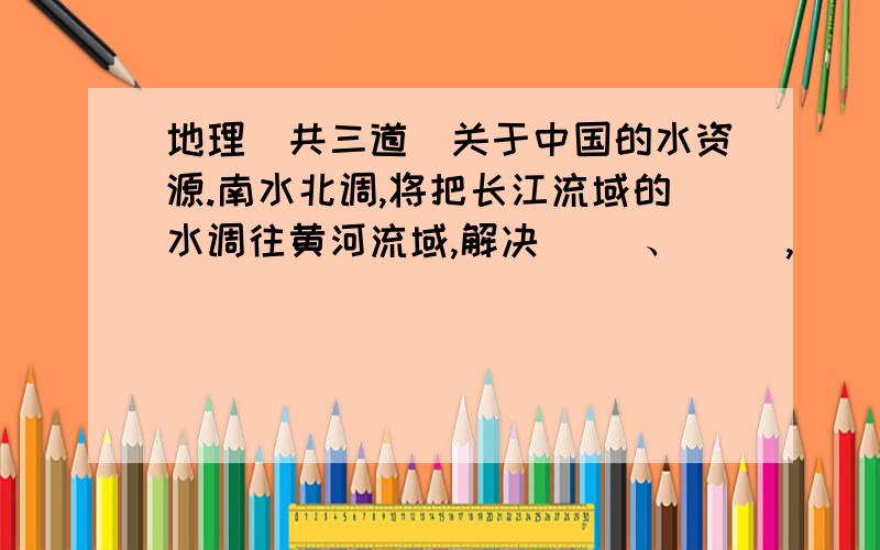 地理（共三道）关于中国的水资源.南水北调,将把长江流域的水调往黄河流域,解决（ ）、（ ）,