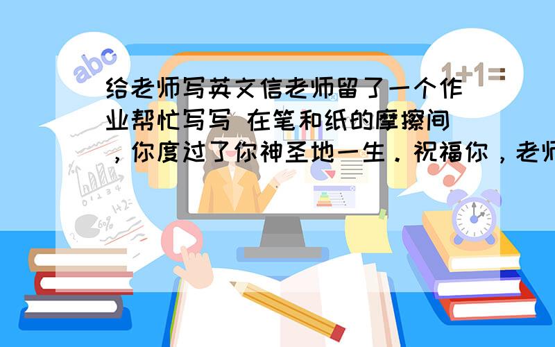 给老师写英文信老师留了一个作业帮忙写写 在笔和纸的摩擦间，你度过了你神圣地一生。祝福你，老师！ 再也听不到你的教诲，对我