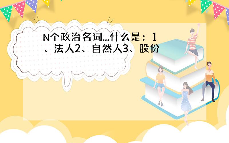 N个政治名词...什么是：1、法人2、自然人3、股份