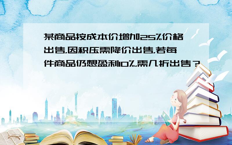 某商品按成本价增加25%价格出售，因积压需降价出售，若每件商品仍想盈利10%，需几折出售？