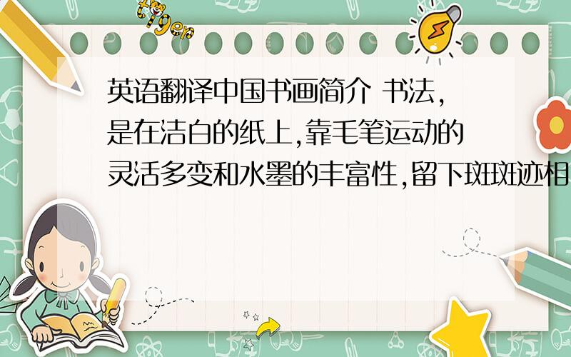 英语翻译中国书画简介 书法,是在洁白的纸上,靠毛笔运动的灵活多变和水墨的丰富性,留下斑斑迹相,在纸面上形成有意味的黑白构