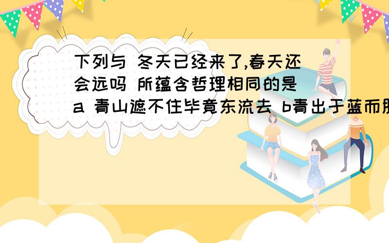 下列与 冬天已经来了,春天还会远吗 所蕴含哲理相同的是 a 青山遮不住毕竟东流去 b青出于蓝而胜于蓝 c金无赤足人无完人