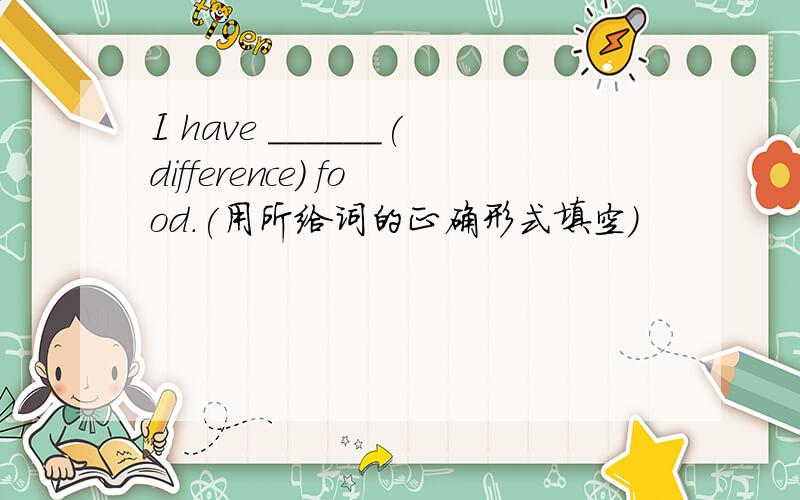 I have ______(difference) food.(用所给词的正确形式填空）