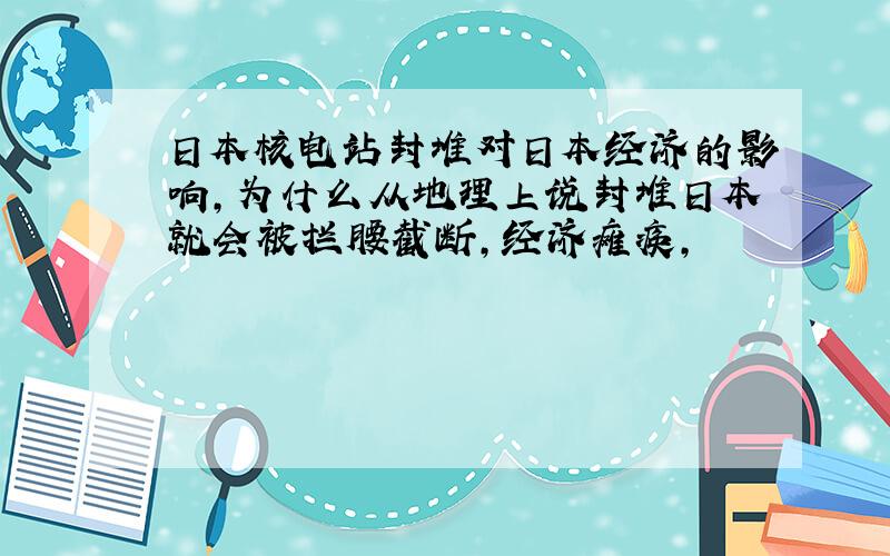 日本核电站封堆对日本经济的影响,为什么从地理上说封堆日本就会被拦腰截断,经济瘫痪,