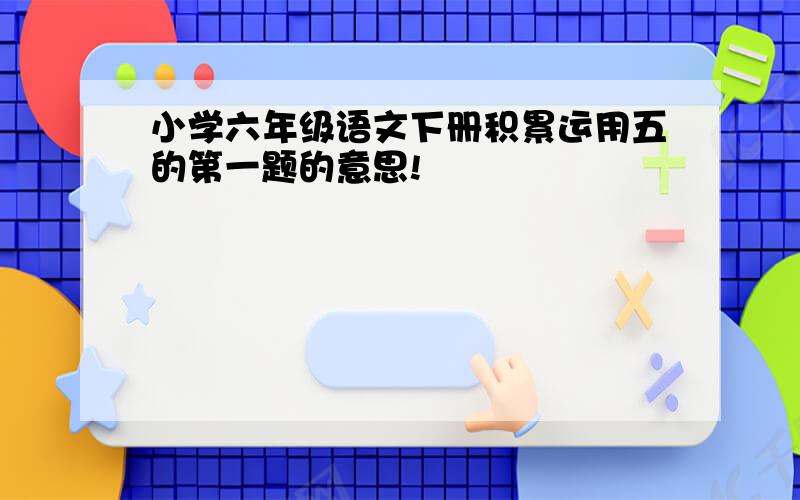 小学六年级语文下册积累运用五的第一题的意思!