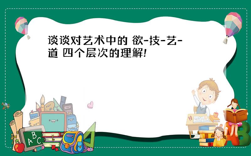 谈谈对艺术中的 欲-技-艺-道 四个层次的理解!