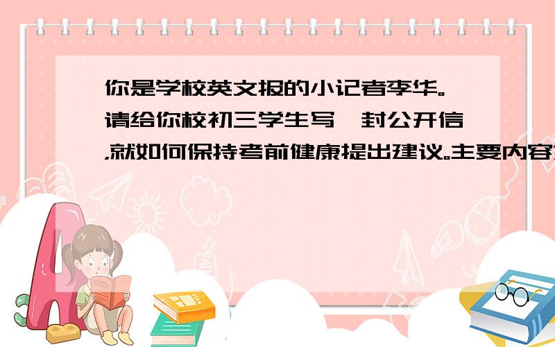 你是学校英文报的小记者李华。请给你校初三学生写一封公开信，就如何保持考前健康提出建议。主要内容如下：