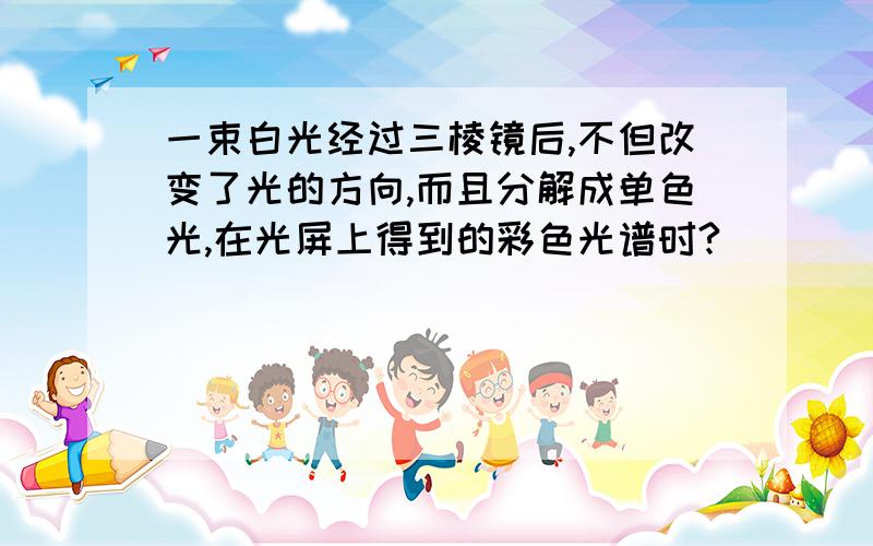 一束白光经过三棱镜后,不但改变了光的方向,而且分解成单色光,在光屏上得到的彩色光谱时?