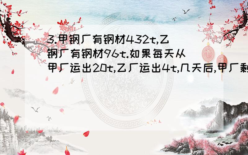 3.甲钢厂有钢材432t,乙钢厂有钢材96t.如果每天从甲厂运出20t,乙厂运出4t,几天后,甲厂剩余的钢材是乙厂的2倍