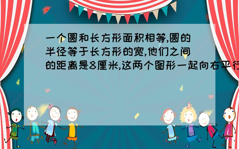 一个圆和长方形面积相等,圆的半径等于长方形的宽,他们之间的距离是8厘米,这两个图形一起向右平行,圆的