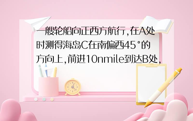 一艘轮船向正西方航行,在A处时测得海岛C在南偏西45°的方向上,前进10nmile到达B处,