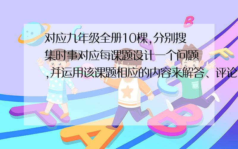 对应九年级全册10棵,分别搜集时事对应每课题设计一个问题,并运用该课题相应的内容来解答、评论.