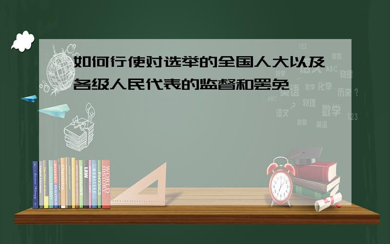 如何行使对选举的全国人大以及各级人民代表的监督和罢免