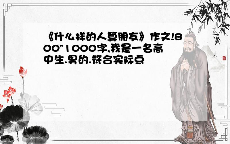 《什么样的人算朋友》作文!800~1000字,我是一名高中生.男的.符合实际点