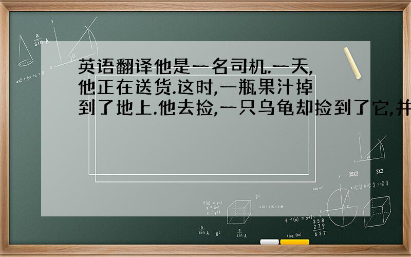 英语翻译他是一名司机.一天,他正在送货.这时,一瓶果汁掉到了地上.他去捡,一只乌龟却捡到了它,并喝光了.他很生气,搬来一