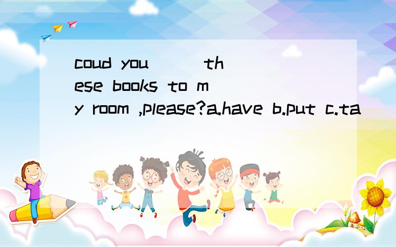 coud you ( )these books to my room ,please?a.have b.put c.ta