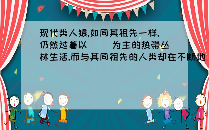 现代类人猿,如同其祖先一样,仍然过着以（ ）为主的热带丛林生活,而与其同祖先的人类却在不断地（ ）