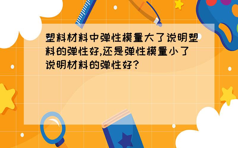 塑料材料中弹性模量大了说明塑料的弹性好,还是弹性模量小了说明材料的弹性好?