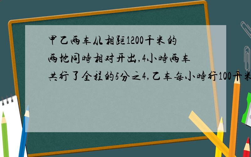 甲乙两车从相距1200千米的两地同时相对开出,4小时两车共行了全程的5分之4,乙车每小时行100千米,甲车每