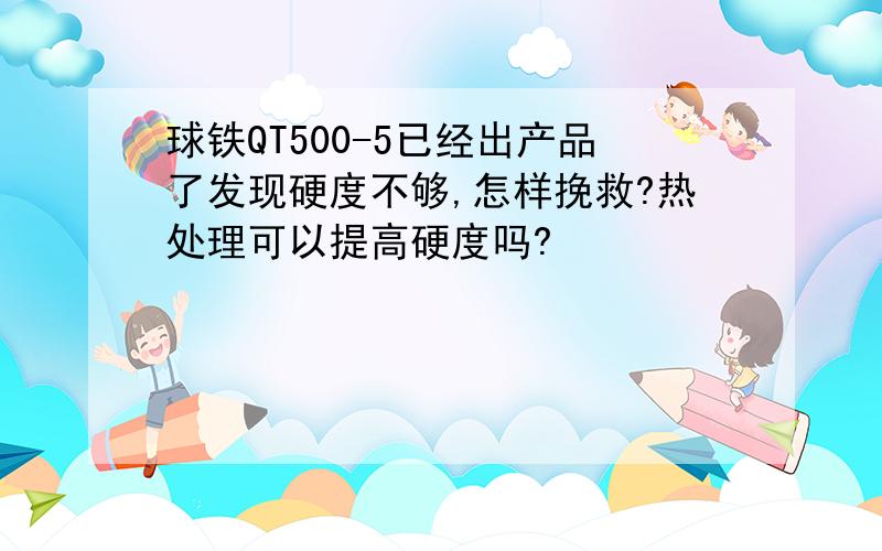 球铁QT500-5已经出产品了发现硬度不够,怎样挽救?热处理可以提高硬度吗?