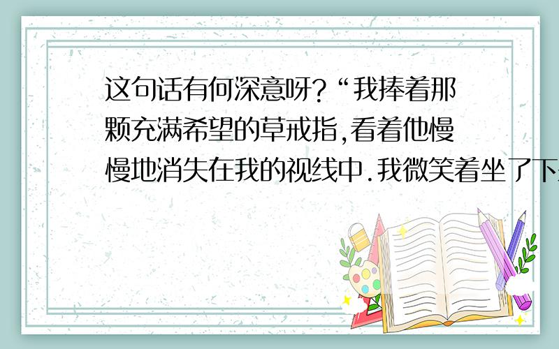 这句话有何深意呀?“我捧着那颗充满希望的草戒指,看着他慢慢地消失在我的视线中.我微笑着坐了下来,才发现身后的那片草地,绿