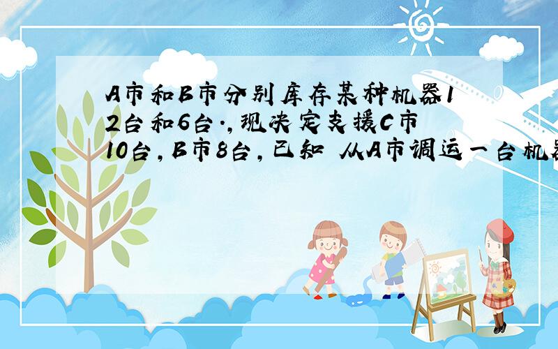 A市和B市分别库存某种机器12台和6台.,现决定支援C市10台,B市8台,已知 从A市调运一台机器到C市,D市的运