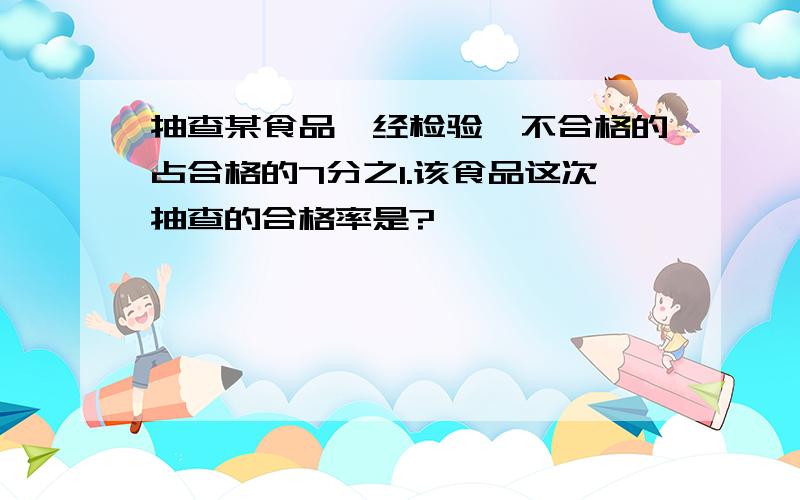 抽查某食品,经检验,不合格的占合格的7分之1.该食品这次抽查的合格率是?