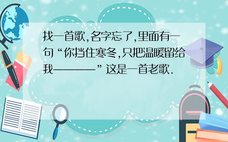 找一首歌,名字忘了,里面有一句“你挡住寒冬,只把温暖留给我————”这是一首老歌.