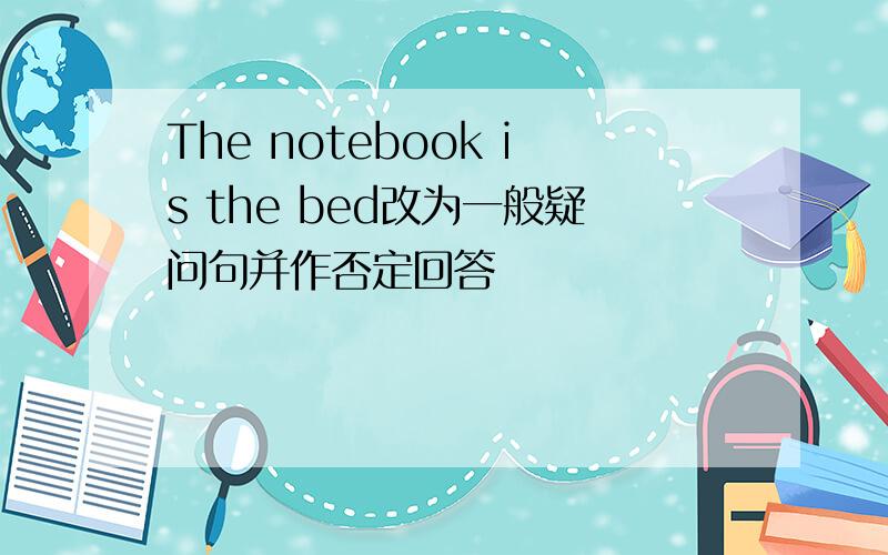 The notebook is the bed改为一般疑问句并作否定回答