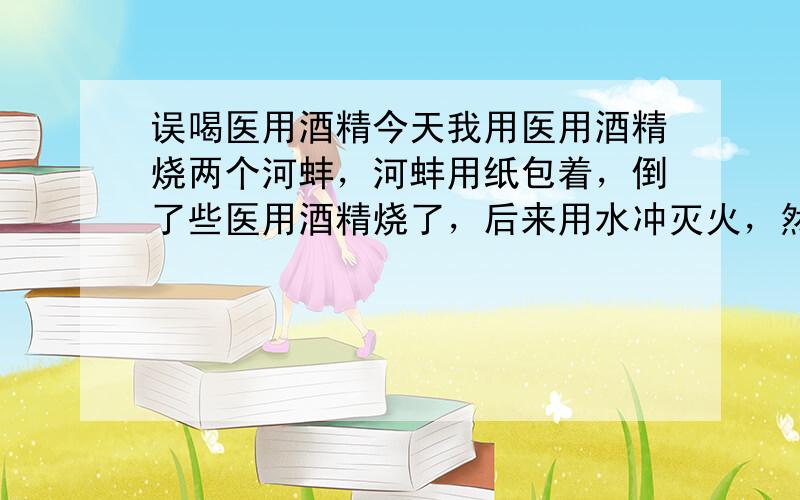 误喝医用酒精今天我用医用酒精烧两个河蚌，河蚌用纸包着，倒了些医用酒精烧了，后来用水冲灭火，然后把河蚌拿出来扔回盆子里继续