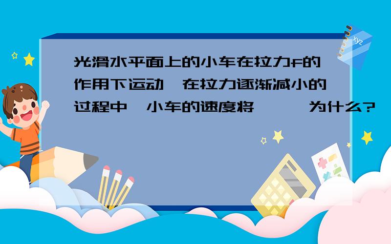 光滑水平面上的小车在拉力f的作用下运动,在拉力逐渐减小的过程中,小车的速度将——,为什么?