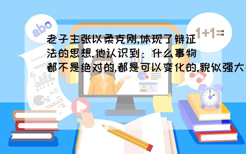 老子主张以柔克刚,体现了辩证法的思想.他认识到：什么事物都不是绝对的,都是可以变化的.貌似强大的人可能会被弱者打败,看似