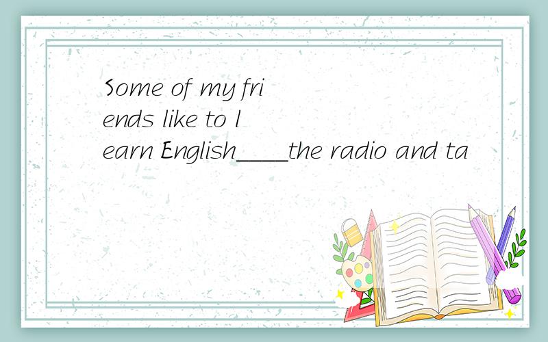 Some of my friends like to learn English____the radio and ta