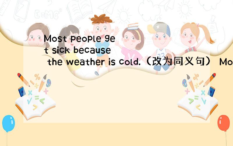 Most people get sick because the weather is cold.（改为同义句） Mos