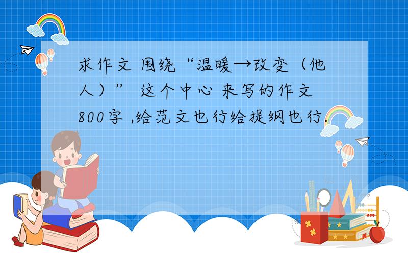 求作文 围绕“温暖→改变（他人）” 这个中心 来写的作文800字 ,给范文也行给提纲也行.