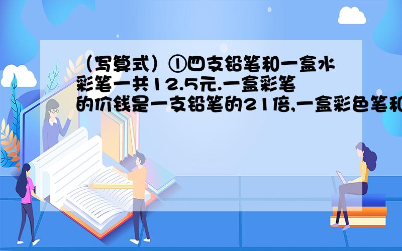 （写算式）①四支铅笔和一盒水彩笔一共12.5元.一盒彩笔的价钱是一支铅笔的21倍,一盒彩色笔和一支铅笔各是多少元?②水果